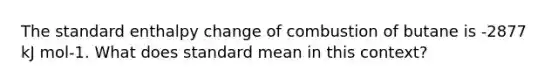 The standard enthalpy change of combustion of butane is -2877 kJ mol-1. What does standard mean in this context?