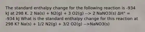 The standard enthalpy change for the following reaction is -934 kJ at 298 K. 2 Na(s) + N2(g) + 3 O2(g) --> 2 NaNO3(s) ΔH° = -934 kJ What is the standard enthalpy change for this reaction at 298 K? Na(s) + 1/2 N2(g) + 3/2 O2(g) -->NaNO3(s)