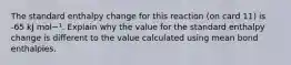 The standard enthalpy change for this reaction (on card 11) is -65 kJ mol−¹. Explain why the value for the standard enthalpy change is different to the value calculated using mean bond enthalpies.