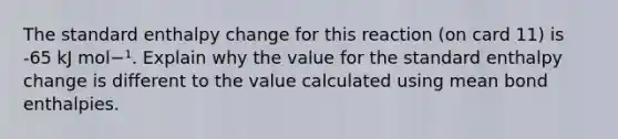 The standard enthalpy change for this reaction (on card 11) is -65 kJ mol−¹. Explain why the value for the standard enthalpy change is different to the value calculated using mean bond enthalpies.