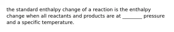 the standard enthalpy change of a reaction is the enthalpy change when all reactants and products are at ________ pressure and a specific temperature.