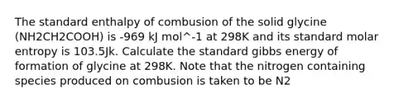 The standard enthalpy of combusion of the solid glycine (NH2CH2COOH) is -969 kJ mol^-1 at 298K and its standard molar entropy is 103.5Jk. Calculate the standard gibbs energy of formation of glycine at 298K. Note that the nitrogen containing species produced on combusion is taken to be N2