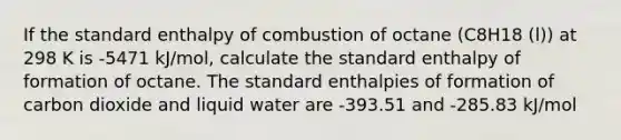 If the standard enthalpy of combustion of octane (C8H18 (l)) at 298 K is -5471 kJ/mol, calculate the standard enthalpy of formation of octane. The standard enthalpies of formation of carbon dioxide and liquid water are -393.51 and -285.83 kJ/mol