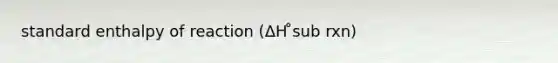 standard enthalpy of reaction (ΔH ̊sub rxn)