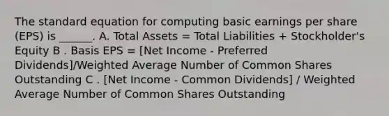 The standard equation for computing basic earnings per share (EPS) is ______. A. Total Assets = Total Liabilities + Stockholder's Equity B . Basis EPS = [Net Income - Preferred Dividends]/<a href='https://www.questionai.com/knowledge/koL1NUNNcJ-weighted-average' class='anchor-knowledge'>weighted average</a> Number of Common Shares Outstanding C . [Net Income - Common Dividends] / Weighted Average Number of Common Shares Outstanding