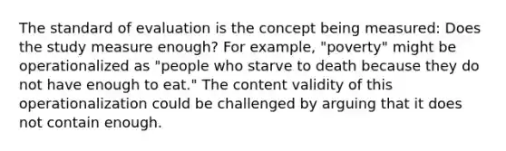 The standard of evaluation is the concept being measured: Does the study measure enough? For example, "poverty" might be operationalized as "people who starve to death because they do not have enough to eat." The content validity of this operationalization could be challenged by arguing that it does not contain enough.