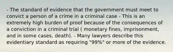 - The standard of evidence that the government must meet to convict a person of a crime in a criminal case - This is an extremely high burden of proof because of the consequences of a conviction in a criminal trial ( monetary fines, imprisonment, and in some cases, death). - Many lawyers describe this evidentiary standard as requiring "99%" or more of the evidence.