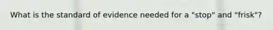 What is the standard of evidence needed for a "stop" and "frisk"?