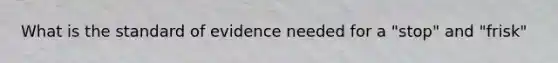 What is the standard of evidence needed for a "stop" and "frisk"