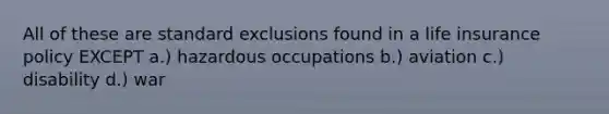 All of these are standard exclusions found in a life insurance policy EXCEPT a.) hazardous occupations b.) aviation c.) disability d.) war