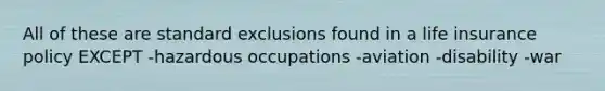 All of these are standard exclusions found in a life insurance policy EXCEPT -hazardous occupations -aviation -disability -war