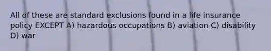 All of these are standard exclusions found in a life insurance policy EXCEPT A) hazardous occupations B) aviation C) disability D) war