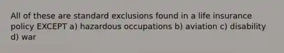 All of these are standard exclusions found in a life insurance policy EXCEPT a) hazardous occupations b) aviation c) disability d) war