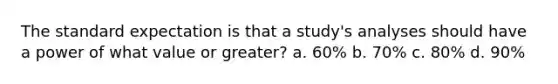 The standard expectation is that a study's analyses should have a power of what value or greater? a. 60% b. 70% c. 80% d. 90%