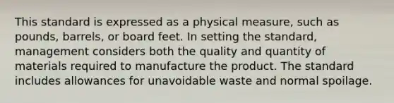 This standard is expressed as a physical measure, such as pounds, barrels, or board feet. In setting the standard, management considers both the quality and quantity of materials required to manufacture the product. The standard includes allowances for unavoidable waste and normal spoilage.