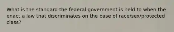 What is the standard the federal government is held to when the enact a law that discriminates on the base of race/sex/protected class?