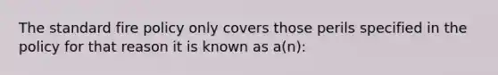 The standard fire policy only covers those perils specified in the policy for that reason it is known as a(n):