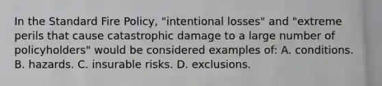 In the Standard Fire Policy, "intentional losses" and "extreme perils that cause catastrophic damage to a large number of policyholders" would be considered examples of: A. conditions. B. hazards. C. insurable risks. D. exclusions.