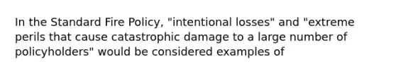 In the Standard Fire Policy, "intentional losses" and "extreme perils that cause catastrophic damage to a large number of policyholders" would be considered examples of