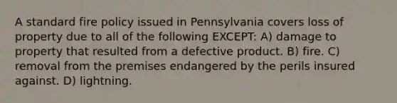 A standard fire policy issued in Pennsylvania covers loss of property due to all of the following EXCEPT: A) damage to property that resulted from a defective product. B) fire. C) removal from the premises endangered by the perils insured against. D) lightning.