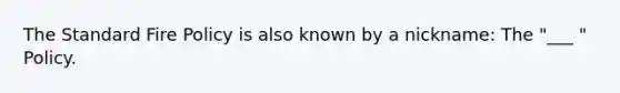 The Standard Fire Policy is also known by a nickname: The "___ " Policy.