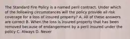 The Standard Fire Policy is a named peril contract. Under which of the following circumstances will the policy provide all risk coverage for a loss of insured property? A. All of these answers are correct B. When the loss is insured property that has been removed because of endangerment by a peril insured under the policy C. Always D. Never