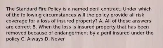 The Standard Fire Policy is a named peril contract. Under which of the following circumstances will the policy provide all risk coverage for a loss of insured property? A. All of these answers are correct B. When the loss is insured property that has been removed because of endangerment by a peril insured under the policy C. Always D. Never