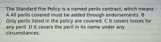 The Standard Fire Policy is a named perils contract, which means A All perils covered must be added through endorsements. B Only perils listed in the policy are covered. C It covers losses for any peril. D It covers the peril in its name under any circumstances.