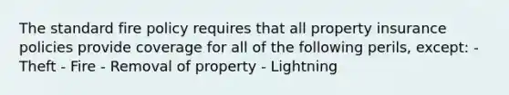 The standard fire policy requires that all property insurance policies provide coverage for all of the following perils, except: - Theft - Fire - Removal of property - Lightning