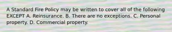 A Standard Fire Policy may be written to cover all of the following EXCEPT A. Reinsurance. B. There are no exceptions. C. Personal property. D. Commercial property.