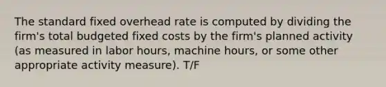 The standard fixed overhead rate is computed by dividing the firm's total budgeted fixed costs by the firm's planned activity (as measured in labor hours, machine hours, or some other appropriate activity measure). T/F