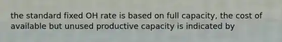 the standard fixed OH rate is based on full capacity, the cost of available but unused productive capacity is indicated by