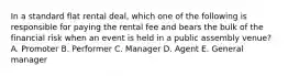 In a standard flat rental deal, which one of the following is responsible for paying the rental fee and bears the bulk of the financial risk when an event is held in a public assembly venue? A. Promoter B. Performer C. Manager D. Agent E. General manager