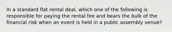 In a standard flat rental deal, which one of the following is responsible for paying the rental fee and bears the bulk of the financial risk when an event is held in a public assembly venue?