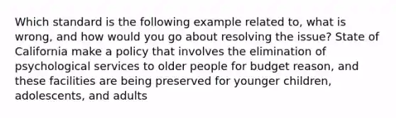 Which standard is the following example related to, what is wrong, and how would you go about resolving the issue? State of California make a policy that involves the elimination of psychological services to older people for budget reason, and these facilities are being preserved for younger children, adolescents, and adults