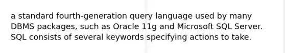 a standard fourth-generation query language used by many DBMS packages, such as Oracle 11g and Microsoft SQL Server. SQL consists of several keywords specifying actions to take.