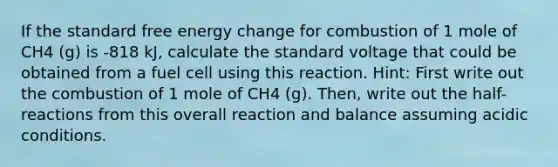 If the standard free energy change for combustion of 1 mole of CH4 (g) is -818 kJ, calculate the standard voltage that could be obtained from a fuel cell using this reaction. Hint: First write out the combustion of 1 mole of CH4 (g). Then, write out the half-reactions from this overall reaction and balance assuming acidic conditions.