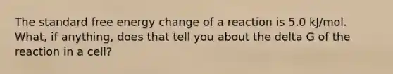 The standard free energy change of a reaction is 5.0 kJ/mol. What, if anything, does that tell you about the delta G of the reaction in a cell?