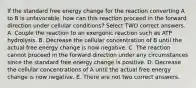 If the standard free energy change for the reaction converting A to B is unfavorable, how can this reaction proceed in the forward direction under cellular conditions? Select TWO correct answers. A. Couple the reaction to an exergonic reaction such as ATP hydrolysis. B. Decrease the cellular concentration of B until the actual free energy change is now negative. C. The reaction cannot proceed in the forward direction under any circumstances since the standard free energy change is positive. D. Decrease the cellular concentrations of A until the actual free energy change is now negative. E. There are not two correct answers.