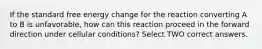 If the standard free energy change for the reaction converting A to B is unfavorable, how can this reaction proceed in the forward direction under cellular conditions? Select TWO correct answers.