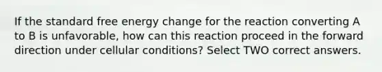 If the standard free energy change for the reaction converting A to B is unfavorable, how can this reaction proceed in the forward direction under cellular conditions? Select TWO correct answers.