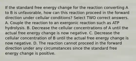 If the standard free energy change for the reaction converting A to B is unfavorable, how can this reaction proceed in the forward direction under cellular conditions? Select TWO correct answers. A. Couple the reaction to an exergonic reaction such as ATP hydrolysis. B. Decrease the cellular concentrations of A until the actual free energy change is now negative. C. Decrease the cellular concentration of B until the actual free energy change is now negative. D. The reaction cannot proceed in the forward direction under any circumstances since the standard free energy change is positive.