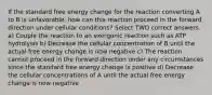 If the standard free energy change for the reaction converting A to B is unfavorable, how can this reaction proceed in the forward direction under cellular conditions? Select TWO correct answers. a) Couple the reaction to an exergonic reaction such as ATP hydrolysis b) Decrease the cellular concentration of B until the actual free energy change is now negative c) The reaction cannot proceed in the forward direction under any circumstances since the standard free energy change is positive d) Decrease the cellular concentrations of A until the actual free energy change is now negative