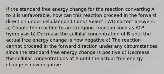 If the standard free energy change for the reaction converting A to B is unfavorable, how can this reaction proceed in the forward direction under cellular conditions? Select TWO correct answers. a) Couple the reaction to an exergonic reaction such as ATP hydrolysis b) Decrease the cellular concentration of B until the actual free energy change is now negative c) The reaction cannot proceed in the forward direction under any circumstances since the standard free energy change is positive d) Decrease the cellular concentrations of A until the actual free energy change is now negative