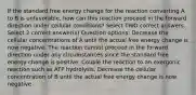 If the standard free energy change for the reaction converting A to B is unfavorable, how can this reaction proceed in the forward direction under cellular conditions? Select TWO correct answers. Select 2 correct answer(s) Question options: Decrease the cellular concentrations of A until the actual free energy change is now negative. The reaction cannot proceed in the forward direction under any circumstances since the standard free energy change is positive. Couple the reaction to an exergonic reaction such as ATP hydrolysis. Decrease the cellular concentration of B until the actual free energy change is now negative