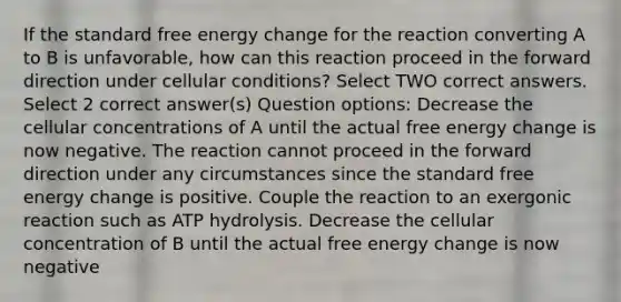 If the standard free energy change for the reaction converting A to B is unfavorable, how can this reaction proceed in the forward direction under cellular conditions? Select TWO correct answers. Select 2 correct answer(s) Question options: Decrease the cellular concentrations of A until the actual free energy change is now negative. The reaction cannot proceed in the forward direction under any circumstances since the standard free energy change is positive. Couple the reaction to an exergonic reaction such as ATP hydrolysis. Decrease the cellular concentration of B until the actual free energy change is now negative