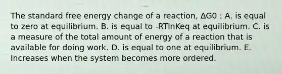 The standard free energy change of a reaction, ∆G0 : A. is equal to zero at equilibrium. B. is equal to -RTlnKeq at equilibrium. C. is a measure of the total amount of energy of a reaction that is available for doing work. D. is equal to one at equilibrium. E. Increases when the system becomes more ordered.