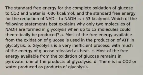 The standard free energy for the complete oxidation of glucose to CO2 and water is -686 kcal/mol, and the standard free energy for the reduction of NAD+ to NADH is +53 kcal/mol. Which of the following statements best explains why only two molecules of NADH are formed in glycolysis when up to 12 molecules could theoretically be produced? a. Most of the free energy available from the oxidation of glucose is used in the production of ATP in glycolysis. b. Glycolysis is a very inefficient process, with much of the energy of glucose released as heat. c. Most of the free energy available from the oxidation of glucose remains in pyruvate, one of the products of glycolysis. d. There is no CO2 or water produced as products of glycolysis.