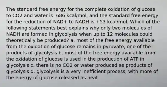 The standard free energy for the complete oxidation of glucose to CO2 and water is -686 kcal/mol, and the standard free energy for the reduction of NAD+ to NADH is +53 kcal/mol. Which of the following statements best explains why only two molecules of NADH are formed in glycolysis when up to 12 molecules could theoretically be produced? a. most of the free energy available from the oxidation of glucose remains in pyruvate, one of the products of glycolysis b. most of the free energy available from the oxidation of glucose is used in the production of ATP in glycolysis c. there is no CO2 or water produced as products of glycolysis d. glycolysis is a very inefficient process, with more of the energy of glucose released as heat