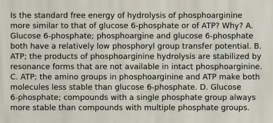 Is the standard free energy of hydrolysis of phosphoarginine more similar to that of glucose 6‑phosphate or of ATP? Why? A. Glucose 6‑phosphate; phosphoargine and glucose 6‑phosphate both have a relatively low phosphoryl group transfer potential. B. ATP; the products of phosphoarginine hydrolysis are stabilized by resonance forms that are not available in intact phosphoarginine. C. ATP; the amino groups in phosphoarginine and ATP make both molecules less stable than glucose 6‑phosphate. D. Glucose 6‑phosphate; compounds with a single phosphate group always more stable than compounds with multiple phosphate groups.